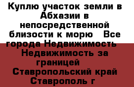 Куплю участок земли в Абхазии в непосредственной близости к морю - Все города Недвижимость » Недвижимость за границей   . Ставропольский край,Ставрополь г.